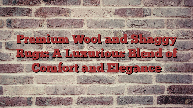 Premium Wool and Shaggy Rugs: A Luxurious Blend of Comfort and Elegance