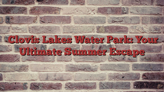  Clovis Lakes Water Park: Your Ultimate Summer Escape