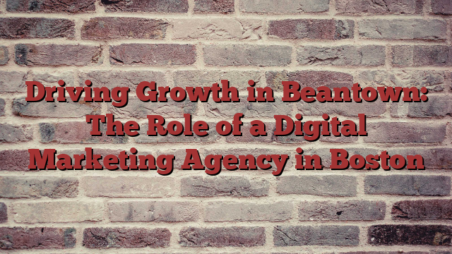 Driving Growth in Beantown: The Role of a Digital Marketing Agency in Boston