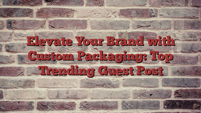 Elevate Your Brand with Custom Packaging: Top Trending Guest Post