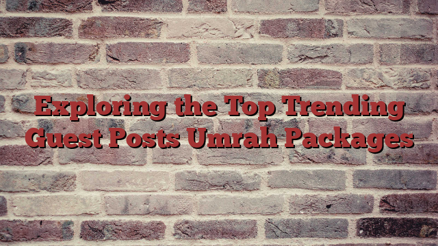 Exploring the Top Trending Guest Posts Umrah Packages