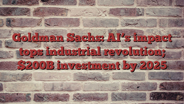 Goldman Sachs: AI’s impact tops industrial revolution; $200B investment by 2025