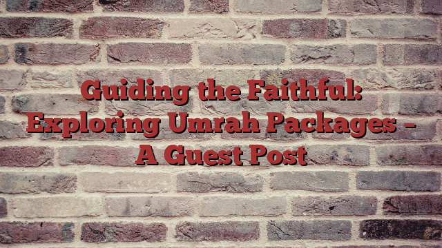 Guiding the Faithful: Exploring Umrah Packages – A Guest Post
