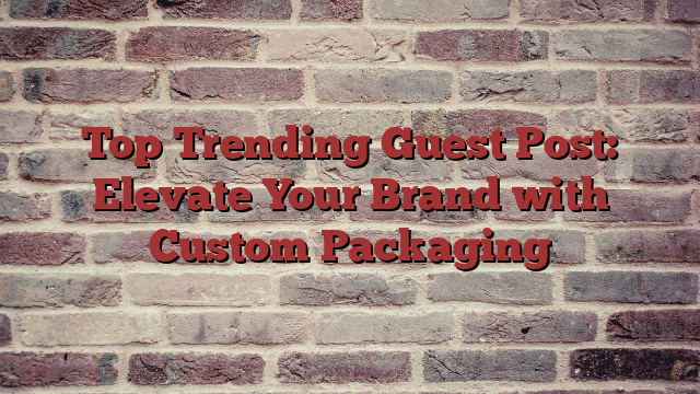 Top Trending Guest Post: Elevate Your Brand with Custom Packaging