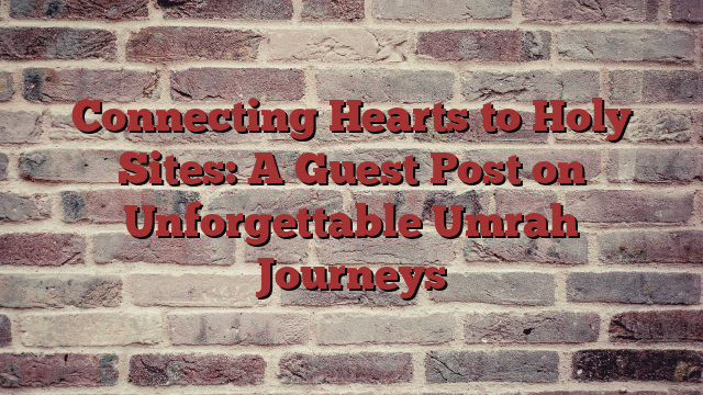 Connecting Hearts to Holy Sites: A Guest Post on Unforgettable Umrah Journeys