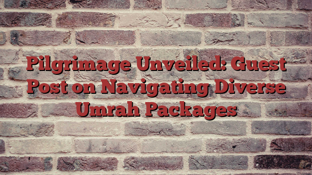 Pilgrimage Unveiled: Guest Post on Navigating Diverse Umrah Packages