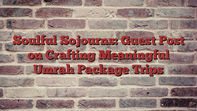 Soulful Sojourns: Guest Post on Crafting Meaningful Umrah Package Trips