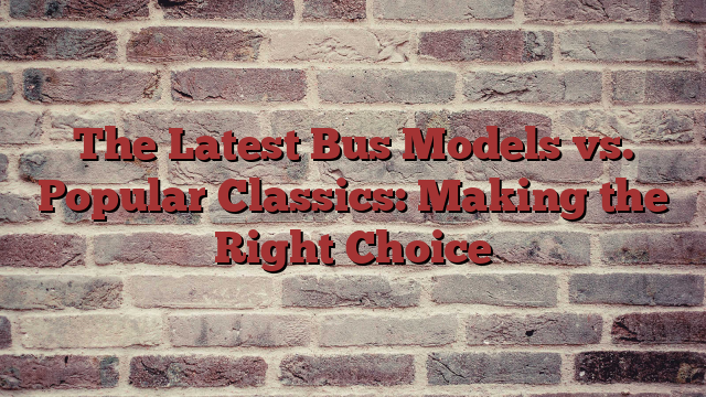 The Latest Bus Models vs. Popular Classics: Making the Right Choice