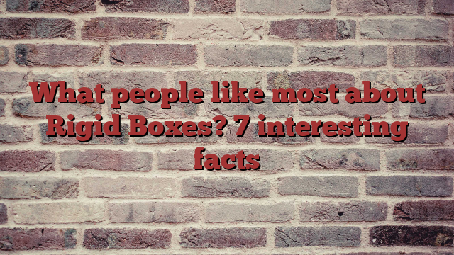 What people like most about Rigid Boxes? 7 interesting facts