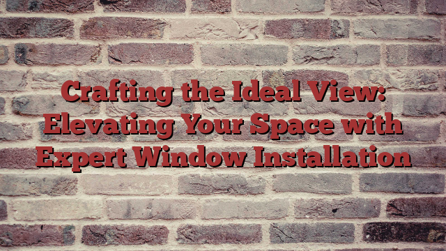 Crafting the Ideal View: Elevating Your Space with Expert Window Installation
