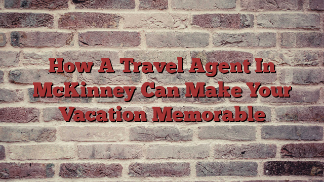 How A Travel Agent In McKinney Can Make Your Vacation Memorable