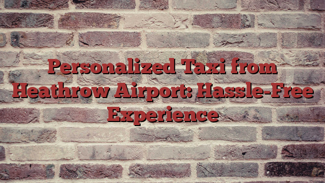 Personalized Taxi from Heathrow Airport: Hassle-Free Experience