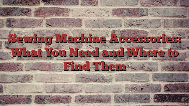 Sewing Machine Accessories: What You Need and Where to Find Them