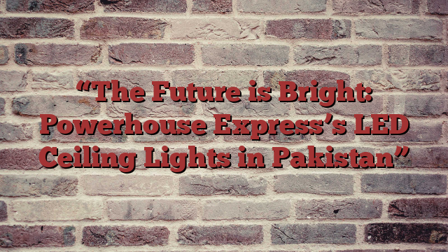 “The Future is Bright: Powerhouse Express’s LED Ceiling Lights in Pakistan”