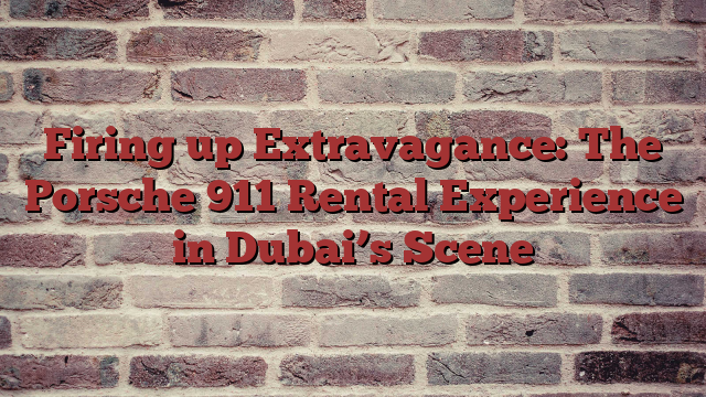 Firing up Extravagance: The Porsche 911 Rental Experience in Dubai’s Scene