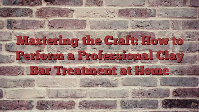 Mastering the Craft: How to Perform a Professional Clay Bar Treatment at Home