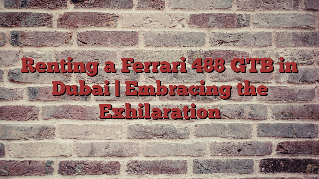 Renting a Ferrari 488 GTB in Dubai | Embracing the Exhilaration