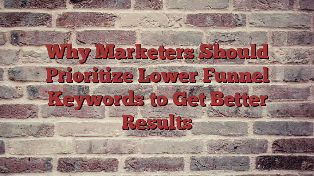 Why Marketers Should Prioritize Lower Funnel Keywords to Get Better Results