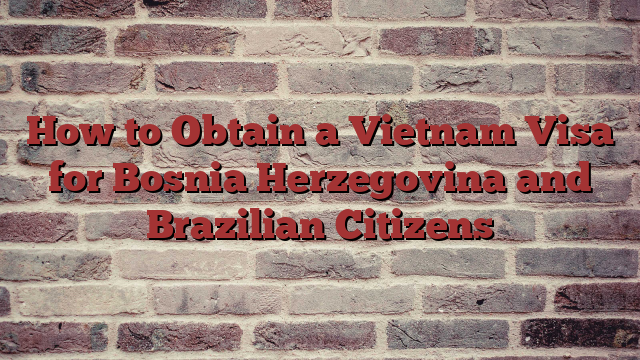 How to Obtain a Vietnam Visa for Bosnia Herzegovina and Brazilian Citizens