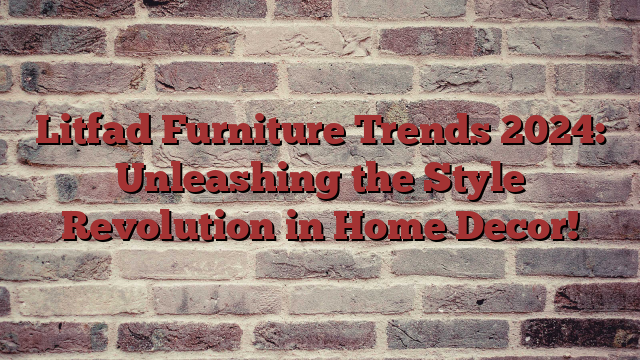 Litfad Furniture Trends 2024: Unleashing the Style Revolution in Home Decor!
