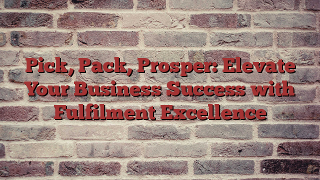Pick, Pack, Prosper: Elevate Your Business Success with Fulfilment Excellence