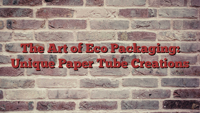 The Art of Eco Packaging: Unique Paper Tube Creations