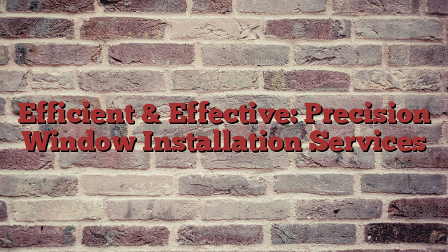 Efficient & Effective: Precision Window Installation Services