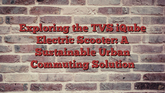 Exploring the TVS iQube Electric Scooter: A Sustainable Urban Commuting Solution