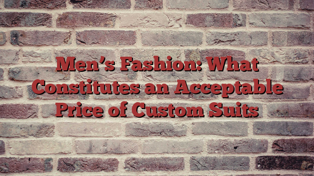 Men’s Fashion: What Constitutes an Acceptable Price of Custom Suits