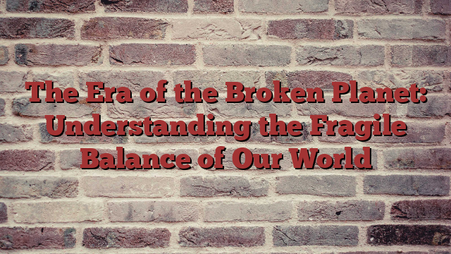 The Era of the Broken Planet: Understanding the Fragile Balance of Our World