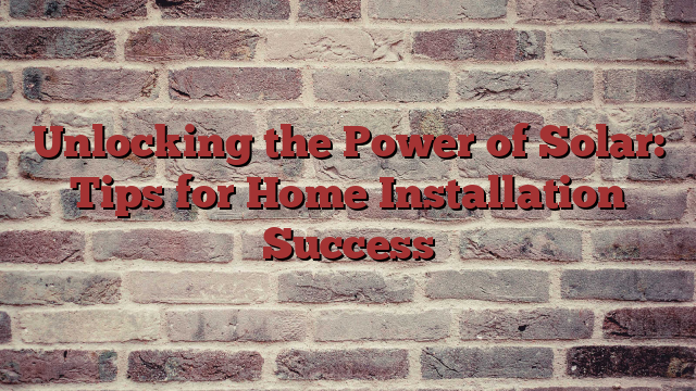 Unlocking the Power of Solar: Tips for Home Installation Success
