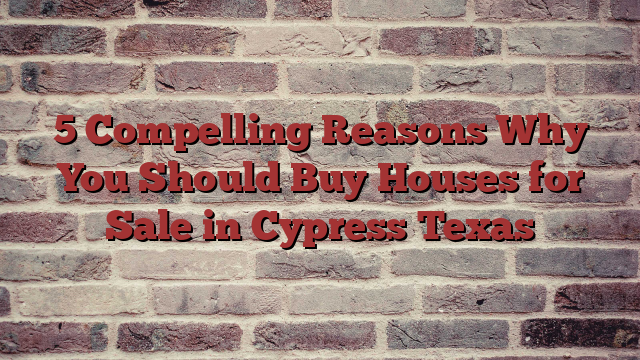 5 Compelling Reasons Why You Should Buy Houses for Sale in Cypress Texas