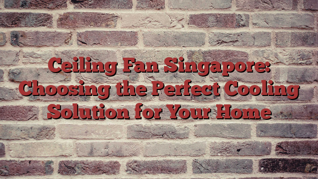 Ceiling Fan Singapore: Choosing the Perfect Cooling Solution for Your Home