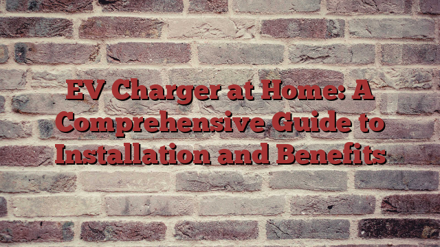 EV Charger at Home: A Comprehensive Guide to Installation and Benefits
