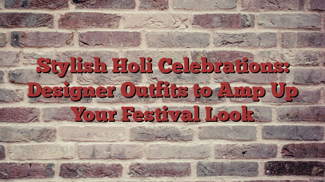 Stylish Holi Celebrations: Designer Outfits to Amp Up Your Festival Look