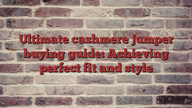Ultimate cashmere jumper buying guide: Achieving perfect fit and style