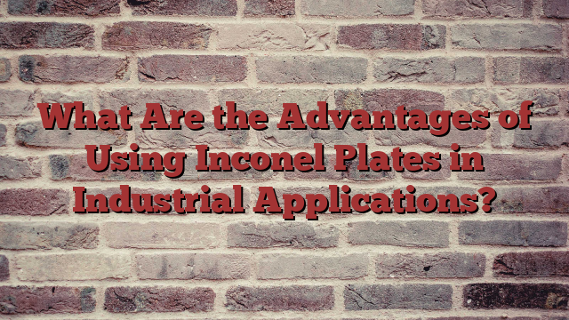 What Are the Advantages of Using Inconel Plates in Industrial Applications?
