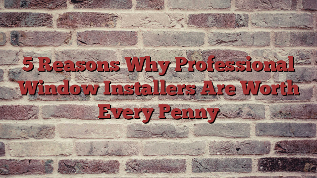 5 Reasons Why Professional Window Installers Are Worth Every Penny