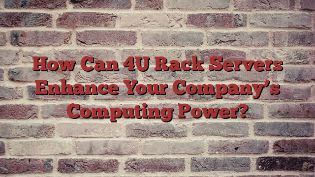 How Can 4U Rack Servers Enhance Your Company’s Computing Power?