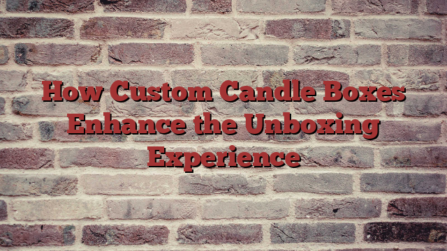 How Custom Candle Boxes Enhance the Unboxing Experience