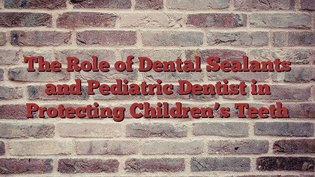 The Role of Dental Sealants and Pediatric Dentist in Protecting Children’s Teeth