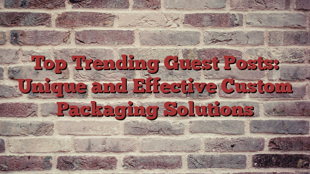 Top Trending Guest Posts: Unique and Effective Custom Packaging Solutions