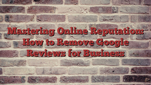 Mastering Online Reputation: How to Remove Google Reviews for Business