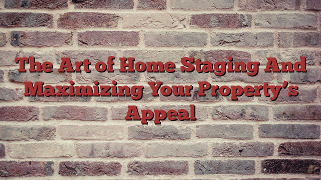 The Art of Home Staging And Maximizing Your Property’s Appeal