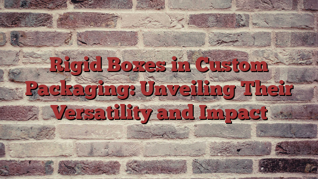 Rigid Boxes in Custom Packaging: Unveiling Their Versatility and Impact