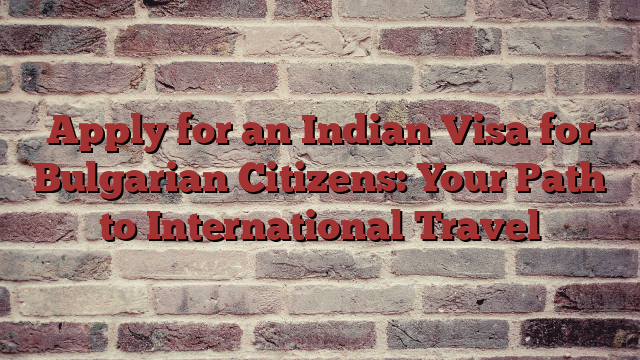 Apply for an Indian Visa for Bulgarian Citizens: Your Path to International Travel