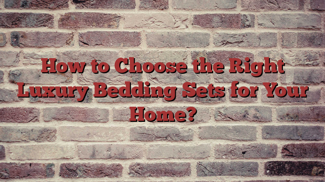 How to Choose the Right Luxury Bedding Sets for Your Home?