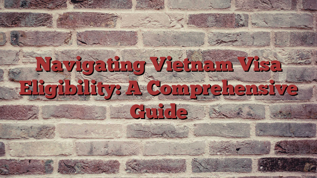 Navigating Vietnam Visa Eligibility: A Comprehensive Guide