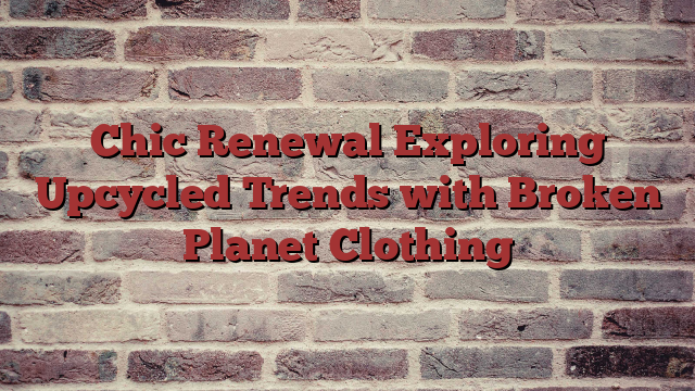 Chic Renewal Exploring Upcycled Trends with Broken Planet Clothing