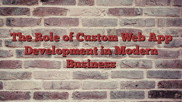 The Role of Custom Web App Development in Modern Business